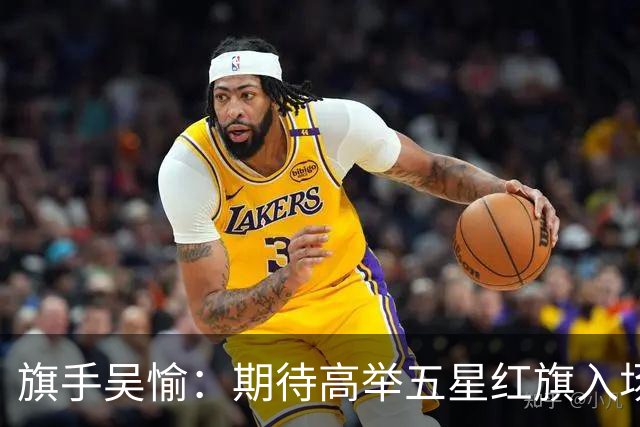 旗手吴愉：期待高举五星红旗入场 为国而战是最大动力